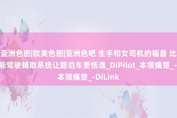 亚洲色图|欧美色图|亚洲色吧 生手和女司机的福音 比亚迪智能驾驶辅助系统让路泊车更恬逸_DiPilot_本领痛楚_-DiLink