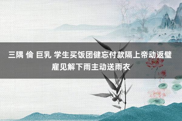 三隅 倫 巨乳 学生买饭团健忘付款隔上帝动返璧 雇见解下雨主动送雨衣