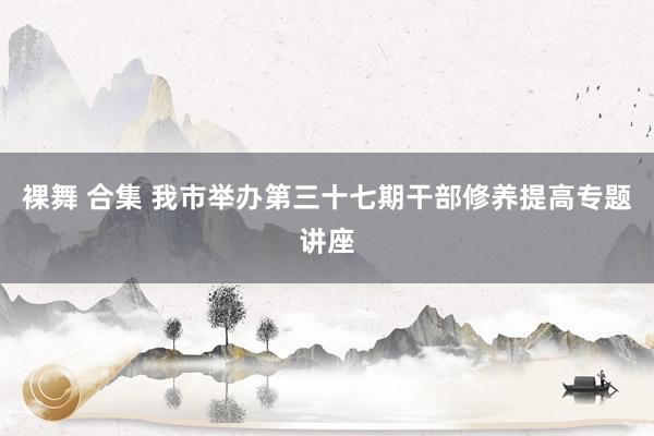 裸舞 合集 我市举办第三十七期干部修养提高专题讲座