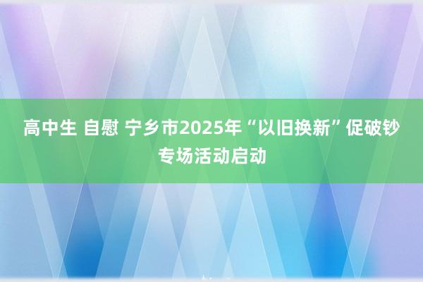 高中生 自慰 宁乡市2025年“以旧换新”促破钞专场活动启动