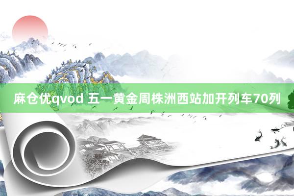 麻仓优qvod 五一黄金周株洲西站加开列车70列