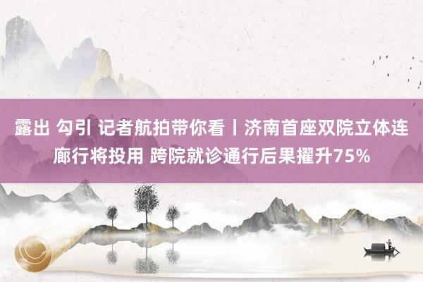 露出 勾引 记者航拍带你看丨济南首座双院立体连廊行将投用 跨院就诊通行后果擢升75%