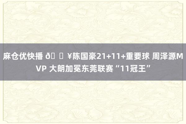 麻仓优快播 🔥陈国豪21+11+重要球 周泽源MVP 大朗加冕东莞联赛“11冠王”