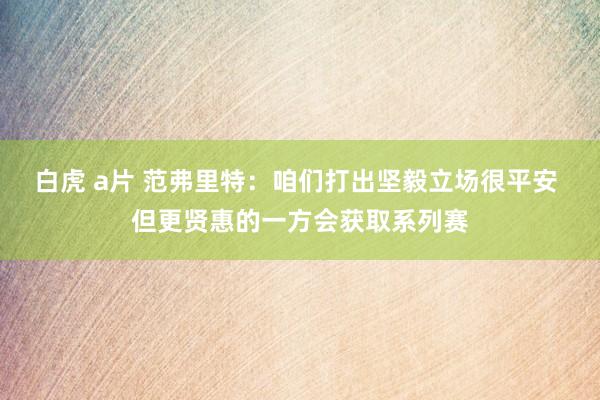 白虎 a片 范弗里特：咱们打出坚毅立场很平安 但更贤惠的一方会获取系列赛