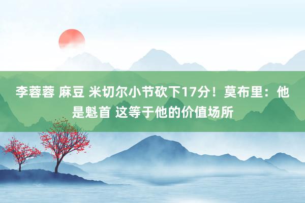 李蓉蓉 麻豆 米切尔小节砍下17分！莫布里：他是魁首 这等于他的价值场所