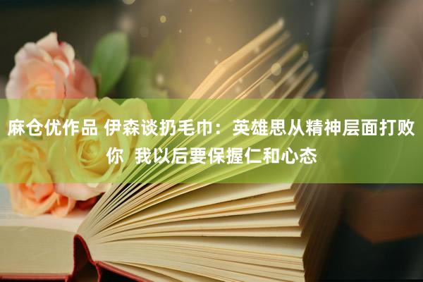麻仓优作品 伊森谈扔毛巾：英雄思从精神层面打败你  我以后要保握仁和心态