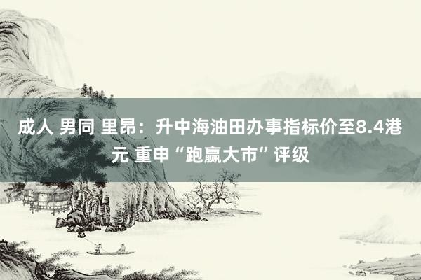 成人 男同 里昂：升中海油田办事指标价至8.4港元 重申“跑赢大市”评级