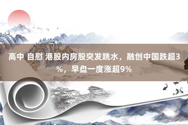 高中 自慰 港股内房股突发跳水，融创中国跌超3%，早盘一度涨超9%