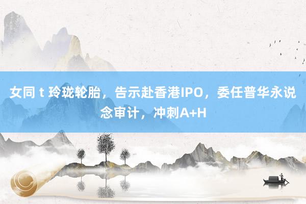 女同 t 玲珑轮胎,告示赴香港IPO,委任普华永说念审计,冲刺A+H