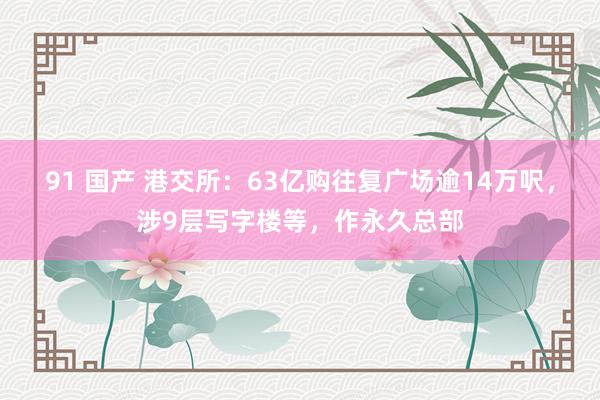 91 国产 港交所：63亿购往复广场逾14万呎，涉9层写字楼等，作永久总部