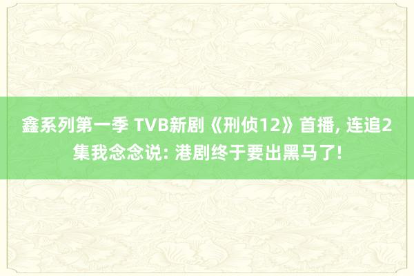 鑫系列第一季 TVB新剧《刑侦12》首播， 连追2集我念念说: 港剧终于要出黑马了!