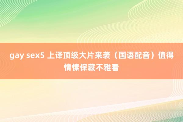 gay sex5 上译顶级大片来袭（国语配音）值得情愫保藏不雅看