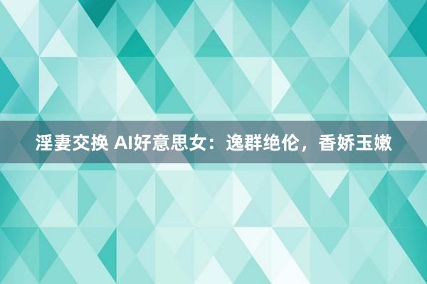 淫妻交换 AI好意思女：逸群绝伦，香娇玉嫩